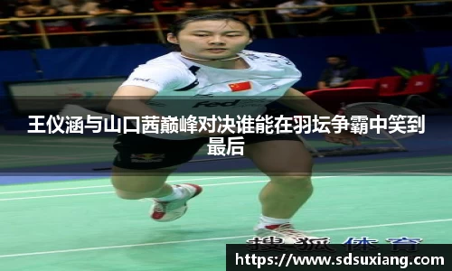 王仪涵与山口茜巅峰对决谁能在羽坛争霸中笑到最后